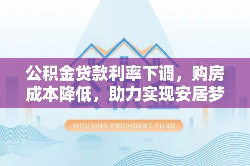 黎城公积金贷款利率下调，购房成本降低，助力实现安居梦想