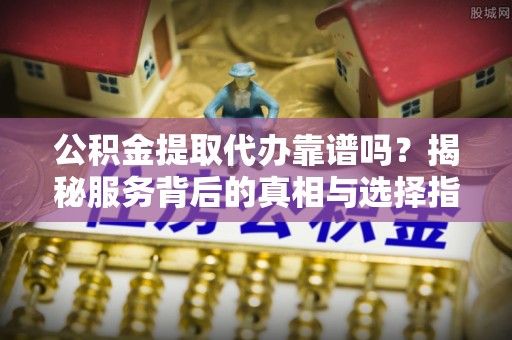 黎城公积金提取代办靠谱吗？揭秘服务背后的真相与选择指南