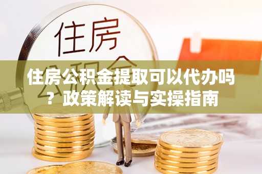 黎城住房公积金提取可以代办吗？政策解读与实操指南