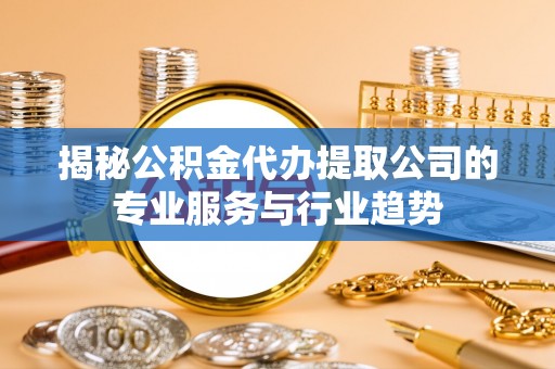 黎城揭秘公积金代办提取公司的专业服务与行业趋势