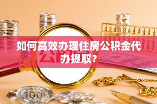 黎城如何高效办理住房公积金代办提取？