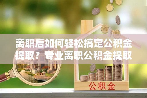 黎城离职后如何轻松搞定公积金提取？专业离职公积金提取代办服务来帮你