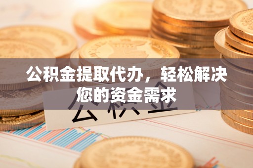 黎城公积金提取代办，轻松解决您的资金需求