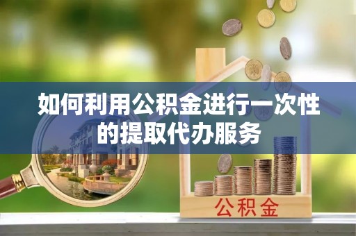 黎城如何利用公积金进行一次性的提取代办服务