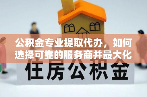 黎城公积金专业提取代办，如何选择可靠的服务商并最大化你的资金收益