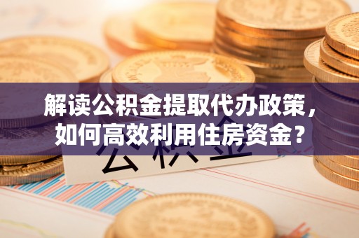 黎城解读公积金提取代办政策，如何高效利用住房资金？