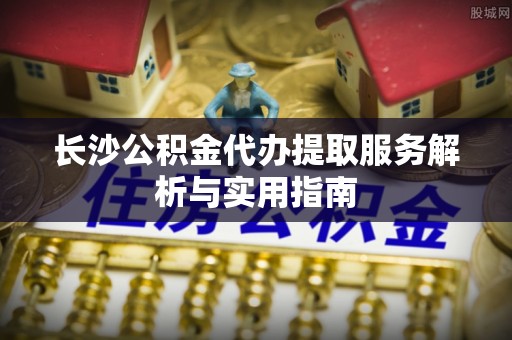 黎城长沙公积金代办提取服务解析与实用指南