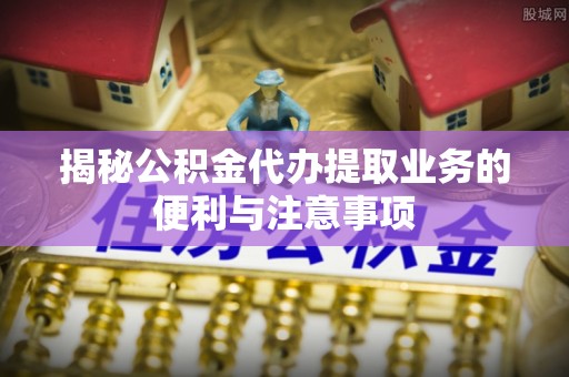 黎城揭秘公积金代办提取业务的便利与注意事项