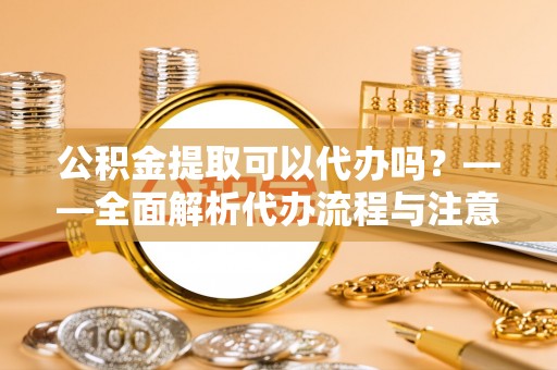 黎城公积金提取可以代办吗？——全面解析代办流程与注意事项