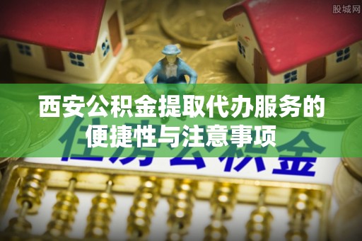 黎城西安公积金提取代办服务的便捷性与注意事项